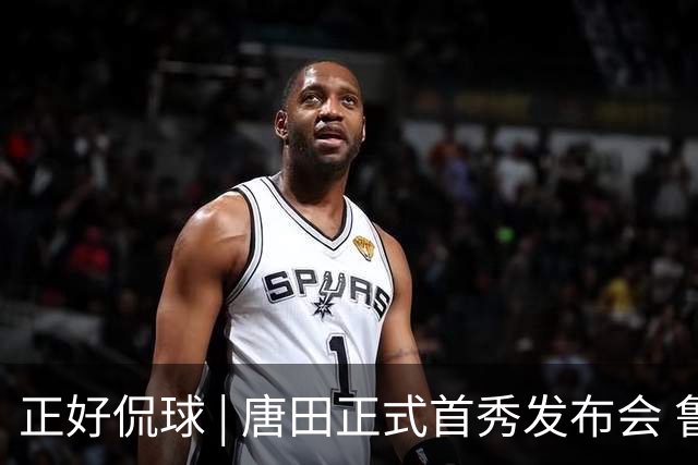 正好侃球 | 唐田正式首秀发布会 鲁沪大战战前隔空对话