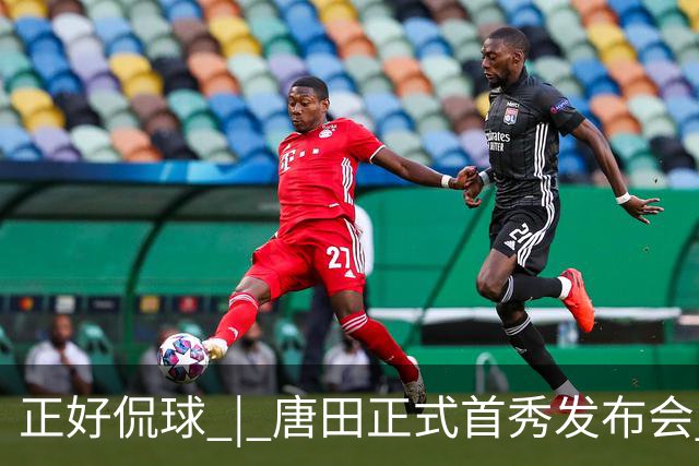 正好侃球 | 唐田正式首秀发布会 鲁沪大战战前隔空对话