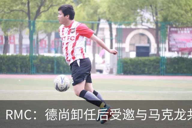 RMC：德尚卸任后受邀与马克龙共进晚餐，谈自己卸任后的安排